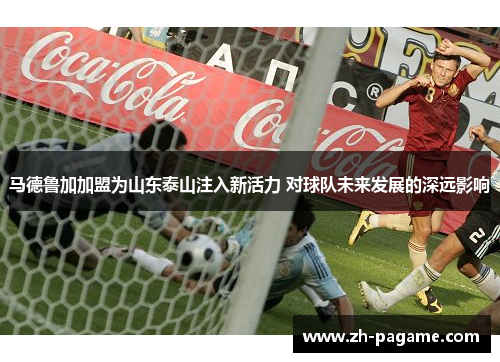马德鲁加加盟为山东泰山注入新活力 对球队未来发展的深远影响