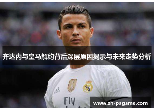齐达内与皇马解约背后深层原因揭示与未来走势分析