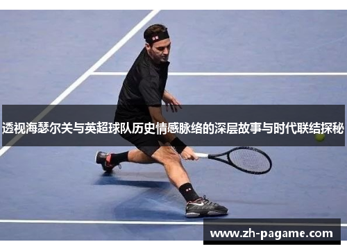 透视海瑟尔关与英超球队历史情感脉络的深层故事与时代联结探秘