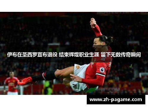 伊布在圣西罗宣布退役 结束辉煌职业生涯 留下无数传奇瞬间