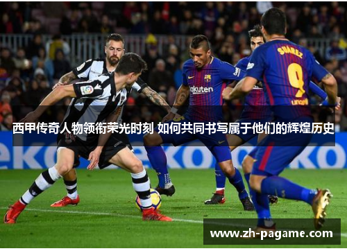 西甲传奇人物领衔荣光时刻 如何共同书写属于他们的辉煌历史